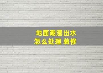 地面潮湿出水怎么处理 装修